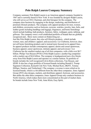 Polo Ralph Lauren Company Summary
Company summary Polo Ralph Lauren is an American apparel company founded in
1967 and is currently based in New York. It was founded by designer Ralph Lauren,
who still serves as CEO, Chairman, and chief designer for the company. The
company does business by engaging in the design, marketing, and distribution of
premium lifestyle products. The company sells apparel products for men, women,
and children, accessories such as footwear, eyewear, watches, jewelry, hats, belts, and
leather goods including handbags and luggage, fragrances, and home furnishings
which include bedding, bath products, furniture, fabric, wallpaper, paint, tabletop, and
giftware. The company owns a well established portfolio of brands that are globally
recognized and... Show more content on Helpwriting.net ...
Just like Polo Ralph Lauren, they also sell lifestyle products , which include
women, men, and children s apparel, and accessories. Liz Claiborne, however, does
not sell home furnishing products and is instead more focused on its apparel lines.
Its apparel products include contemporary apparel, denim and casual sportswear,
business apparel, career sportswear, intimate apparel, and activewear.1 Liz
Claiborne has the smallest market cap of all four companies, with a little over $0.7
billion. Philips Van Heusen (PVH) is Polo Ralph Lauren s another big competitor
with a market cap of $4.6 billion. The company is headquartered just a few blocks
away from Polo Ralph Lauren and operates in a similar fashion. Its portfolio of
brands includes the well recognized Calvin Klein collections, Van Heusen, and
IZOD. It also has a huge portfolio of licensed brands including Donald J. Trump
Signature Collection, Kenneth Cole New York, Michael Kors, DKNY, Tommy
Hilfiger, Nautica, and Timberland.1 The company s revenue is more relied on its
licensed brands, which is a bit different from the other three companies. Jones Apparel
Group (JNY) also designs, markets, and distributes apparel, footwear, and accessories.
But unlike the other three companies, Jones Apparel Group only conducts business in
North America, which makes them more concentrated on this part of market share.
Its brands include Jones New York, Anne Klein, Easy Spirit,
 