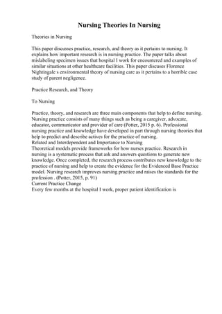 Nursing Theories In Nursing
Theories in Nursing
This paper discusses practice, research, and theory as it pertains to nursing. It
explains how important research is in nursing practice. The paper talks about
mislabeling specimen issues that hospital I work for encountered and examples of
similar situations at other healthcare facilities. This paper discuses Florence
Nightingale s environmental theory of nursing care as it pertains to a horrible case
study of parent negligence.
Practice Research, and Theory
To Nursing
Practice, theory, and research are three main components that help to define nursing.
Nursing practice consists of many things such as being a caregiver, advocate,
educator, communicator and provider of care (Potter, 2015 p. 6). Professional
nursing practice and knowledge have developed in part through nursing theories that
help to predict and describe actives for the practice of nursing.
Related and Interdependent and Importance to Nursing
Theoretical models provide frameworks for how nurses practice. Research in
nursing is a systematic process that ask and answers questions to generate new
knowledge. Once completed, the research process contributes new knowledge to the
practice of nursing and help to create the evidence for the Evidenced Base Practice
model. Nursing research improves nursing practice and raises the standards for the
profession . (Potter, 2015, p. 91)
Current Practice Change
Every few months at the hospital I work, proper patient identification is
 