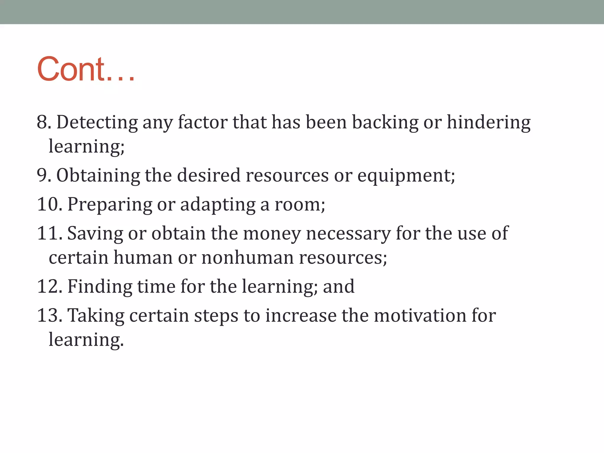 Cont…
8. Detecting any factor that has been backing or hindering
learning;
9. Obtaining the desired resources or equipment;
10. Preparing or adapting a room;
11. Saving or obtain the money necessary for the use of
certain human or nonhuman resources;
12. Finding time for the learning; and
13. Taking certain steps to increase the motivation for
learning.
 