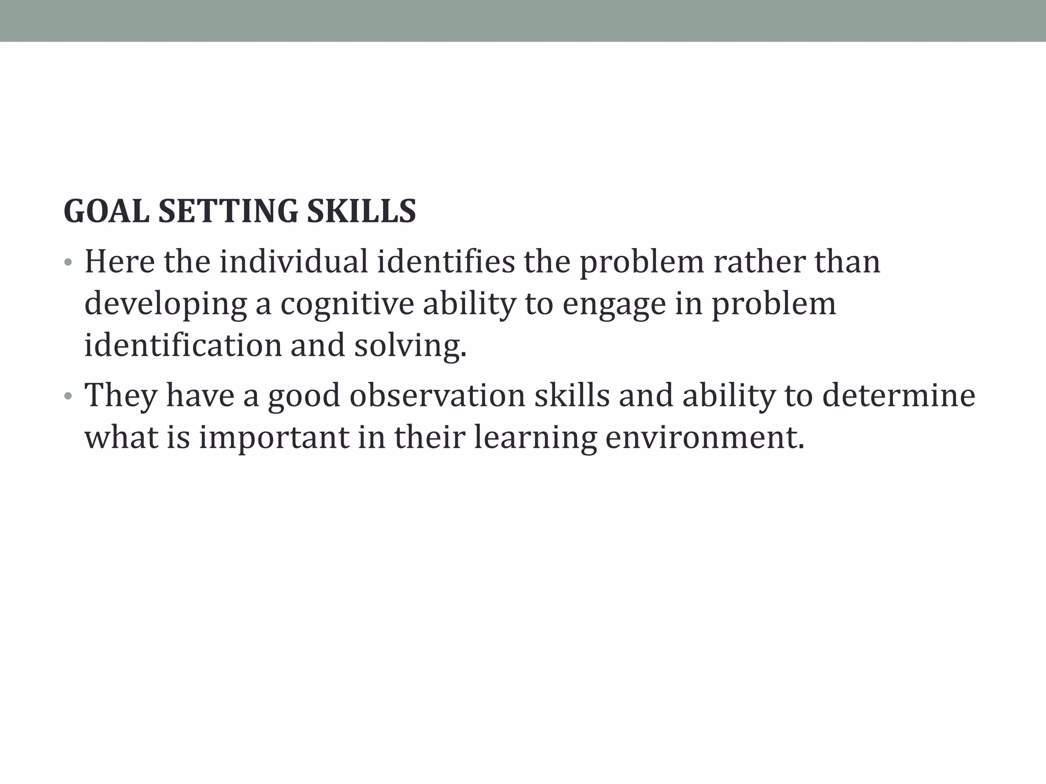 GOAL SETTING SKILLS
• Here the individual identifies the problem rather than
developing a cognitive ability to engage in problem
identification and solving.
• They have a good observation skills and ability to determine
what is important in their learning environment.
 