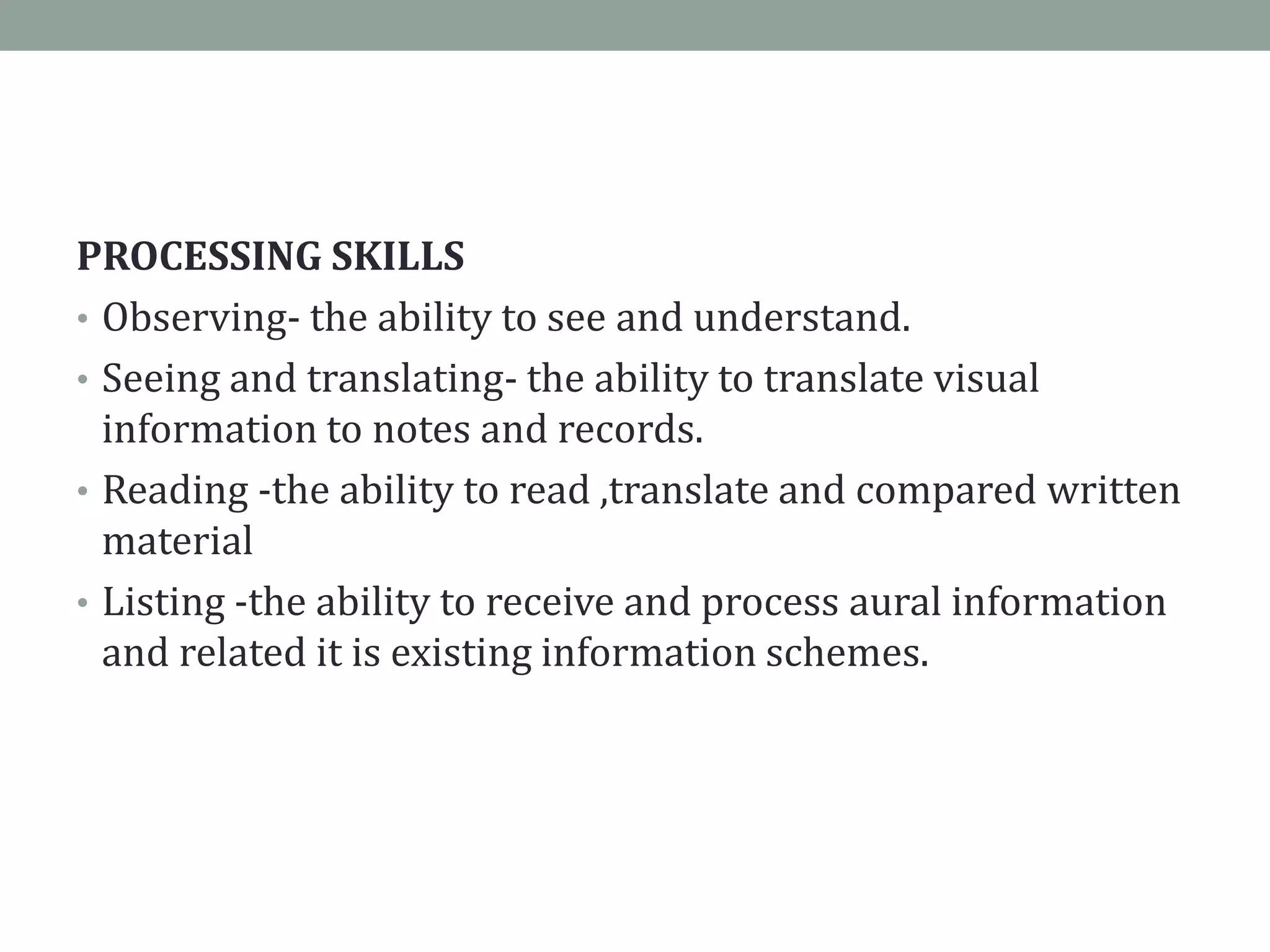 PROCESSING SKILLS
• Observing- the ability to see and understand.
• Seeing and translating- the ability to translate visual
information to notes and records.
• Reading -the ability to read ,translate and compared written
material
• Listing -the ability to receive and process aural information
and related it is existing information schemes.
 