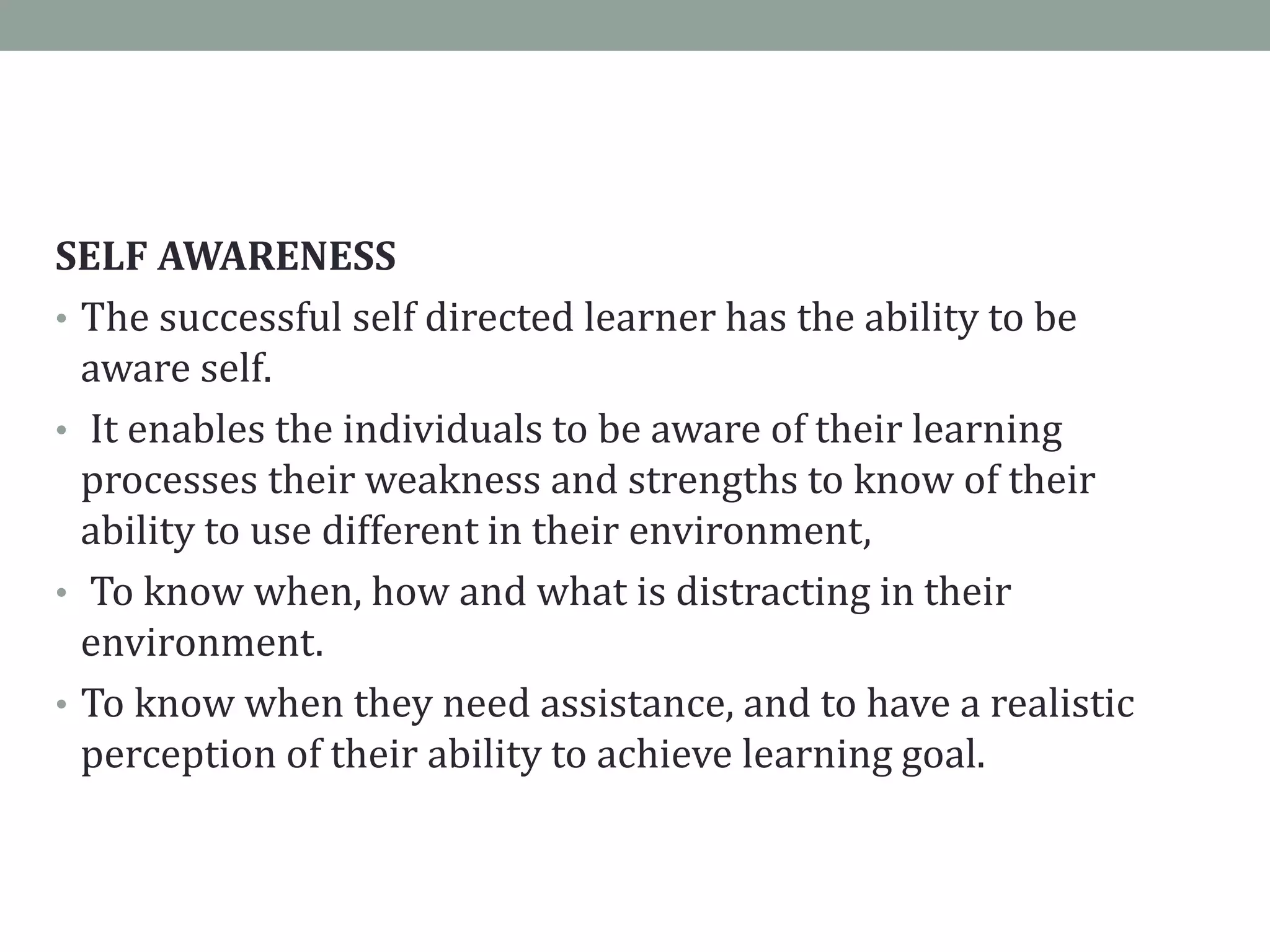 SELF AWARENESS
• The successful self directed learner has the ability to be
aware self.
• It enables the individuals to be aware of their learning
processes their weakness and strengths to know of their
ability to use different in their environment,
• To know when, how and what is distracting in their
environment.
• To know when they need assistance, and to have a realistic
perception of their ability to achieve learning goal.
 