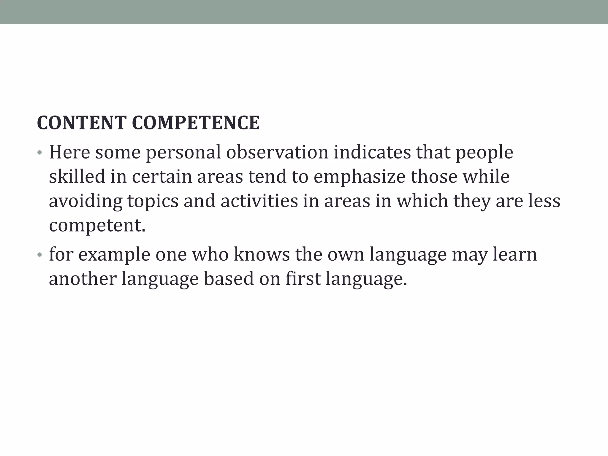 CONTENT COMPETENCE
• Here some personal observation indicates that people
skilled in certain areas tend to emphasize those while
avoiding topics and activities in areas in which they are less
competent.
• for example one who knows the own language may learn
another language based on first language.
 