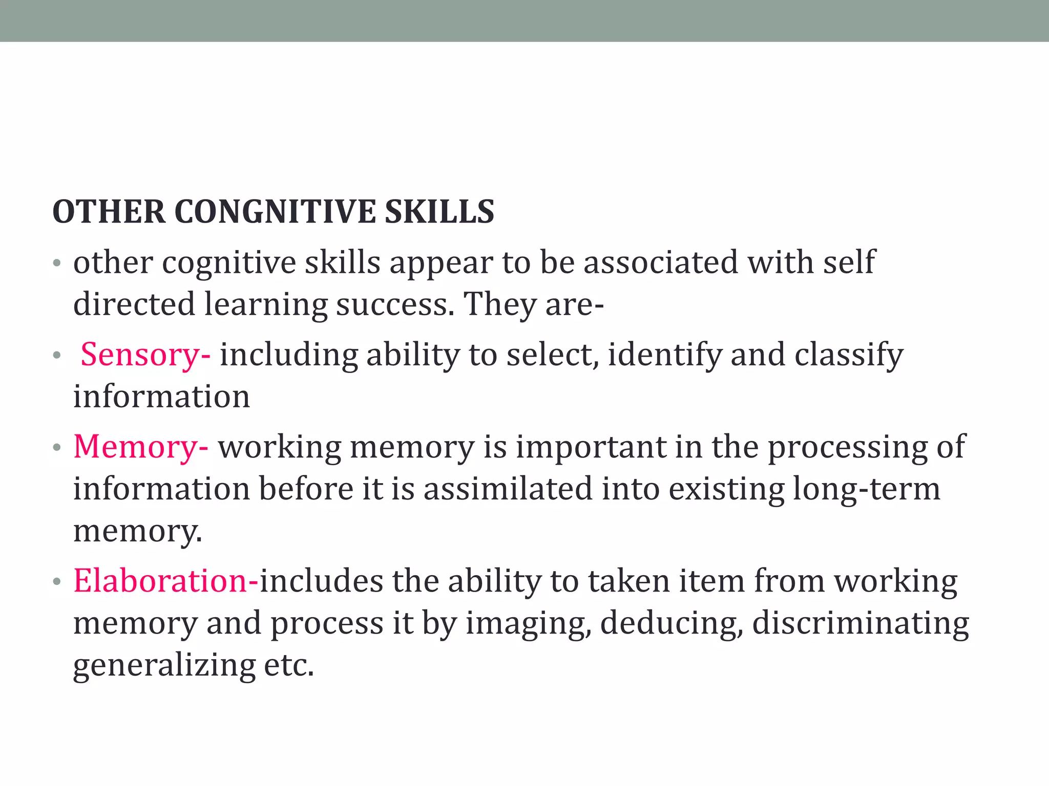 OTHER CONGNITIVE SKILLS
• other cognitive skills appear to be associated with self
directed learning success. They are-
• Sensory- including ability to select, identify and classify
information
• Memory- working memory is important in the processing of
information before it is assimilated into existing long-term
memory.
• Elaboration-includes the ability to taken item from working
memory and process it by imaging, deducing, discriminating
generalizing etc.
 