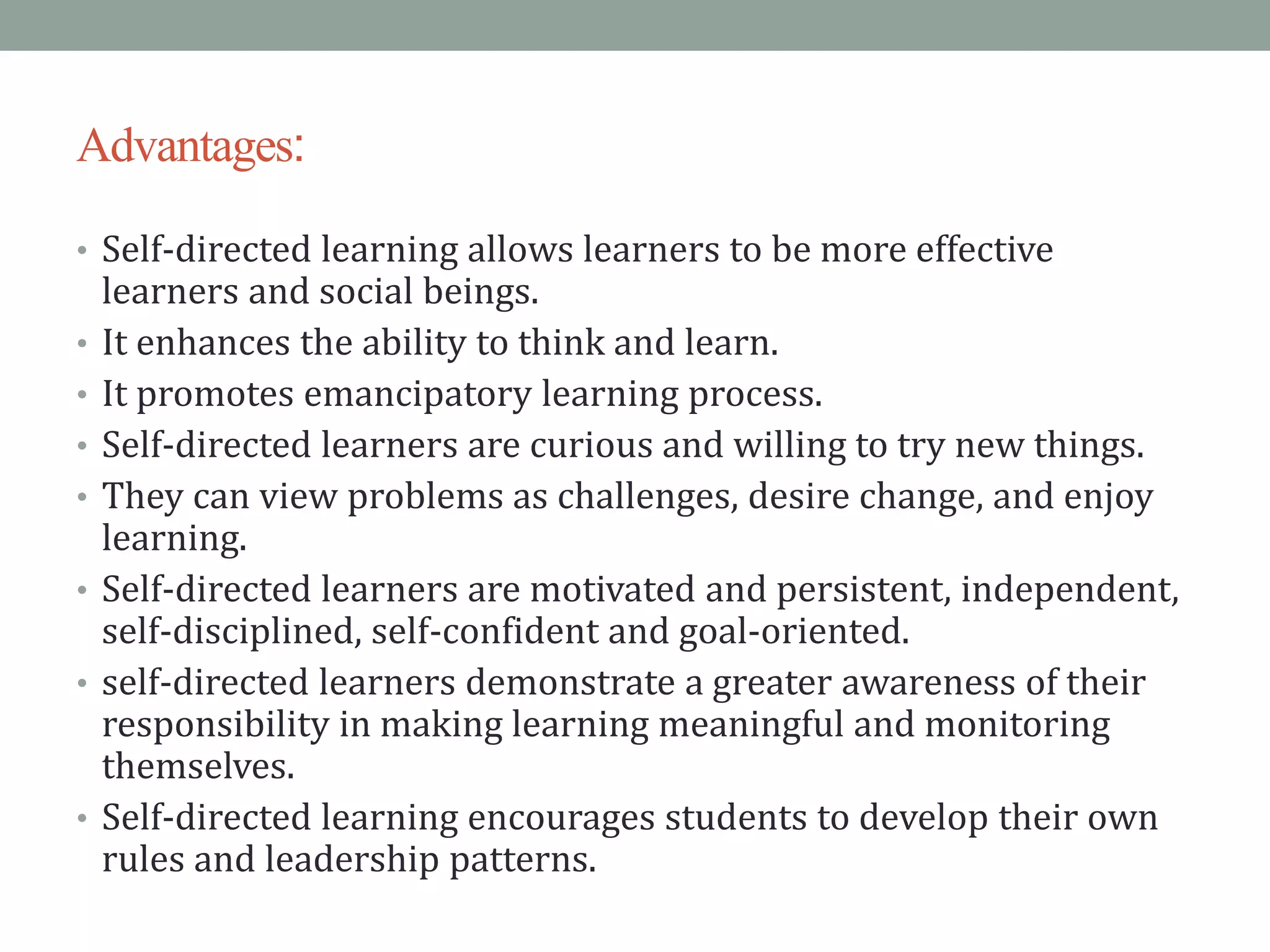 Advantages:
• Self-directed learning allows learners to be more effective
learners and social beings.
• It enhances the ability to think and learn.
• It promotes emancipatory learning process.
• Self-directed learners are curious and willing to try new things.
• They can view problems as challenges, desire change, and enjoy
learning.
• Self-directed learners are motivated and persistent, independent,
self-disciplined, self-confident and goal-oriented.
• self-directed learners demonstrate a greater awareness of their
responsibility in making learning meaningful and monitoring
themselves.
• Self-directed learning encourages students to develop their own
rules and leadership patterns.
 