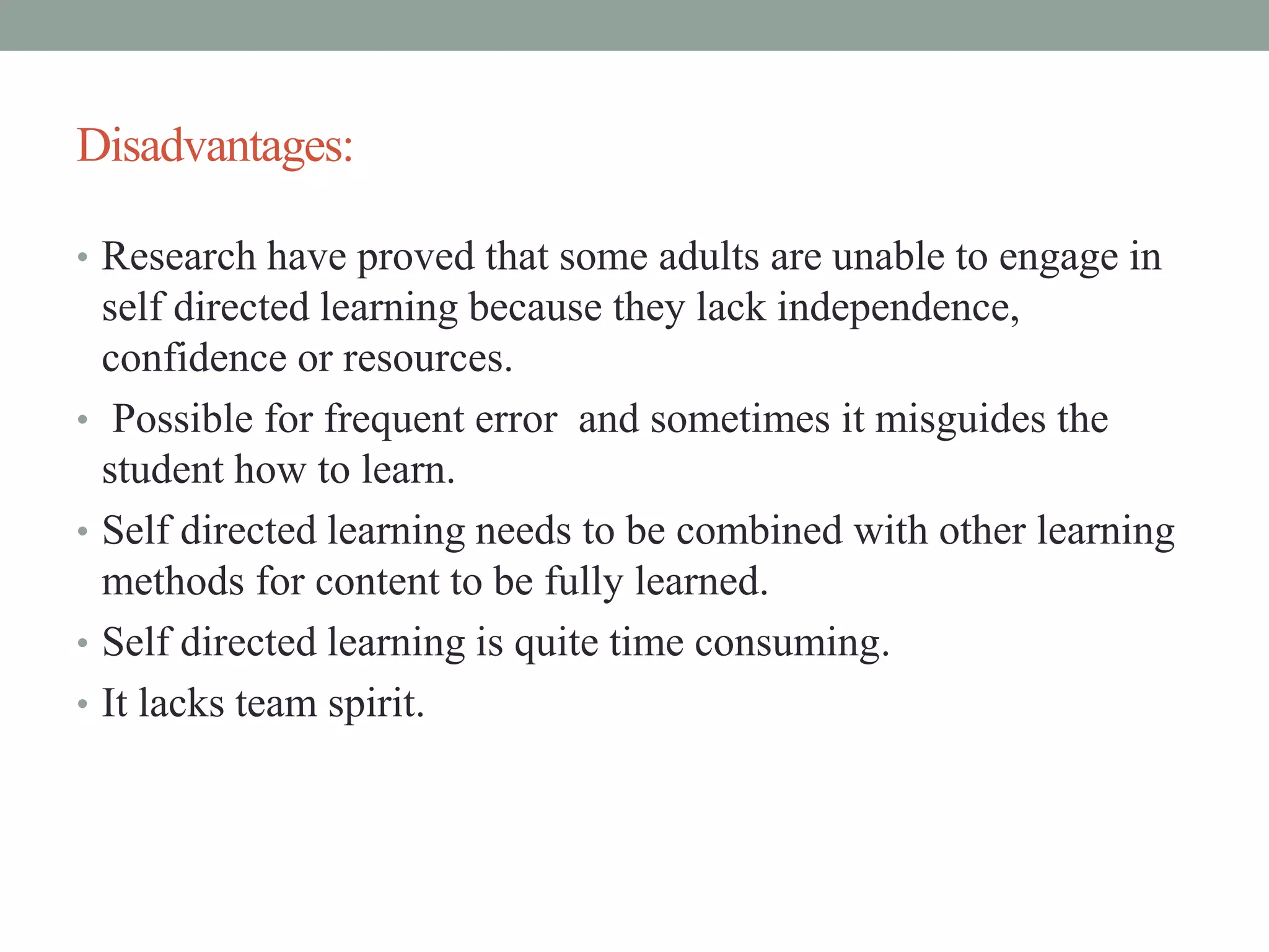 Disadvantages:
• Research have proved that some adults are unable to engage in
self directed learning because they lack independence,
confidence or resources.
• Possible for frequent error and sometimes it misguides the
student how to learn.
• Self directed learning needs to be combined with other learning
methods for content to be fully learned.
• Self directed learning is quite time consuming.
• It lacks team spirit.
 