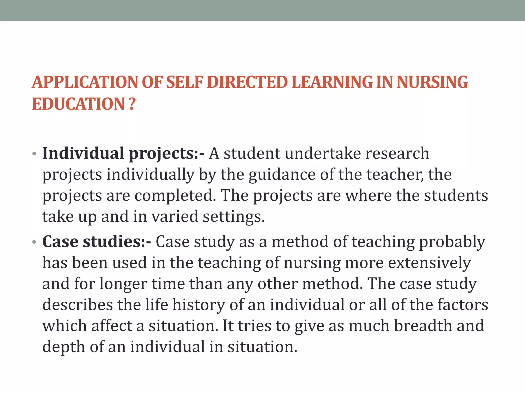 APPLICATIONOFSELFDIRECTEDLEARNINGINNURSING
EDUCATION?
• Individual projects:- A student undertake research
projects individually by the guidance of the teacher, the
projects are completed. The projects are where the students
take up and in varied settings.
• Case studies:- Case study as a method of teaching probably
has been used in the teaching of nursing more extensively
and for longer time than any other method. The case study
describes the life history of an individual or all of the factors
which affect a situation. It tries to give as much breadth and
depth of an individual in situation.
 