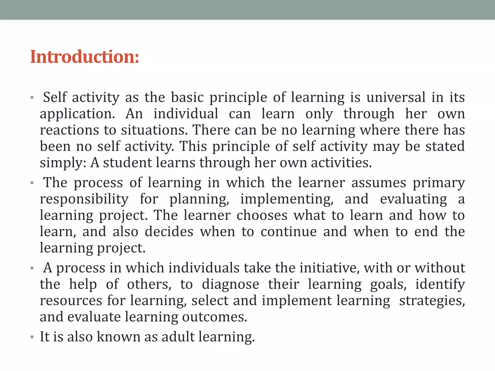Introduction:
• Self activity as the basic principle of learning is universal in its
application. An individual can learn only through her own
reactions to situations. There can be no learning where there has
been no self activity. This principle of self activity may be stated
simply: A student learns through her own activities.
• The process of learning in which the learner assumes primary
responsibility for planning, implementing, and evaluating a
learning project. The learner chooses what to learn and how to
learn, and also decides when to continue and when to end the
learning project.
• A process in which individuals take the initiative, with or without
the help of others, to diagnose their learning goals, identify
resources for learning, select and implement learning strategies,
and evaluate learning outcomes.
• It is also known as adult learning.
 