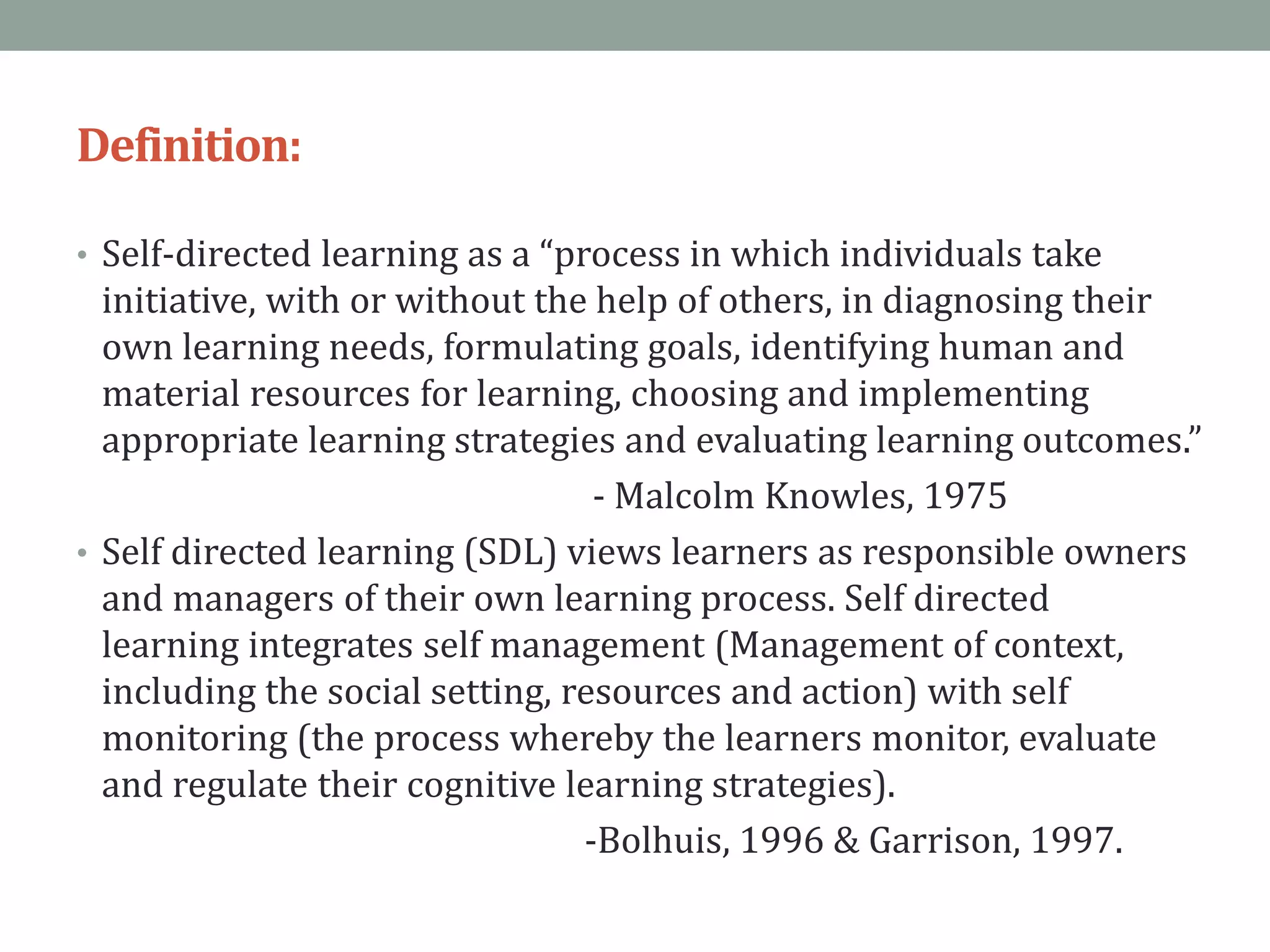 Definition:
• Self-directed learning as a “process in which individuals take
initiative, with or without the help of others, in diagnosing their
own learning needs, formulating goals, identifying human and
material resources for learning, choosing and implementing
appropriate learning strategies and evaluating learning outcomes.”
- Malcolm Knowles, 1975
• Self directed learning (SDL) views learners as responsible owners
and managers of their own learning process. Self directed
learning integrates self management (Management of context,
including the social setting, resources and action) with self
monitoring (the process whereby the learners monitor, evaluate
and regulate their cognitive learning strategies).
-Bolhuis, 1996 & Garrison, 1997.
 