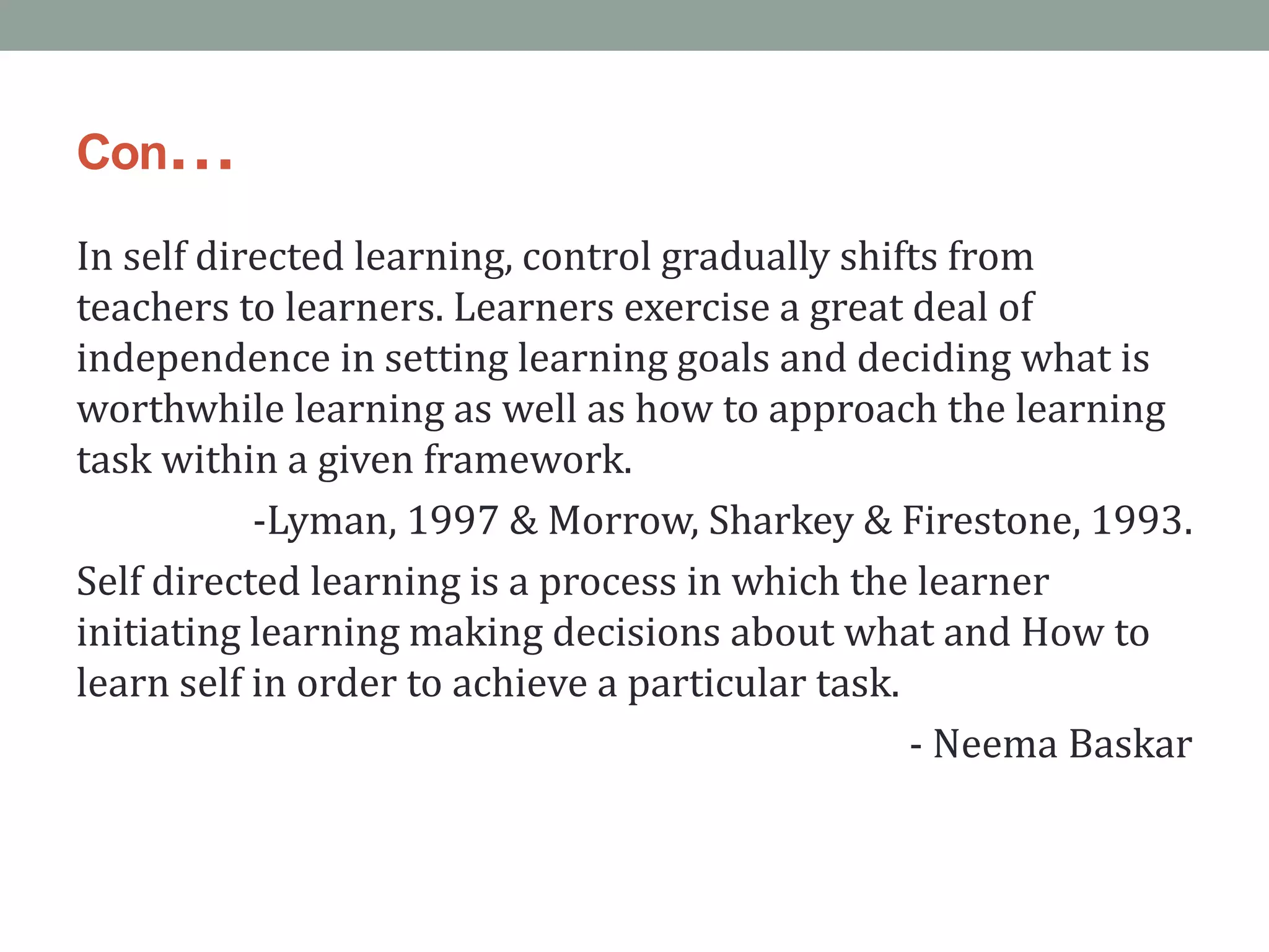 Con…
In self directed learning, control gradually shifts from
teachers to learners. Learners exercise a great deal of
independence in setting learning goals and deciding what is
worthwhile learning as well as how to approach the learning
task within a given framework.
-Lyman, 1997 & Morrow, Sharkey & Firestone, 1993.
Self directed learning is a process in which the learner
initiating learning making decisions about what and How to
learn self in order to achieve a particular task.
- Neema Baskar
 