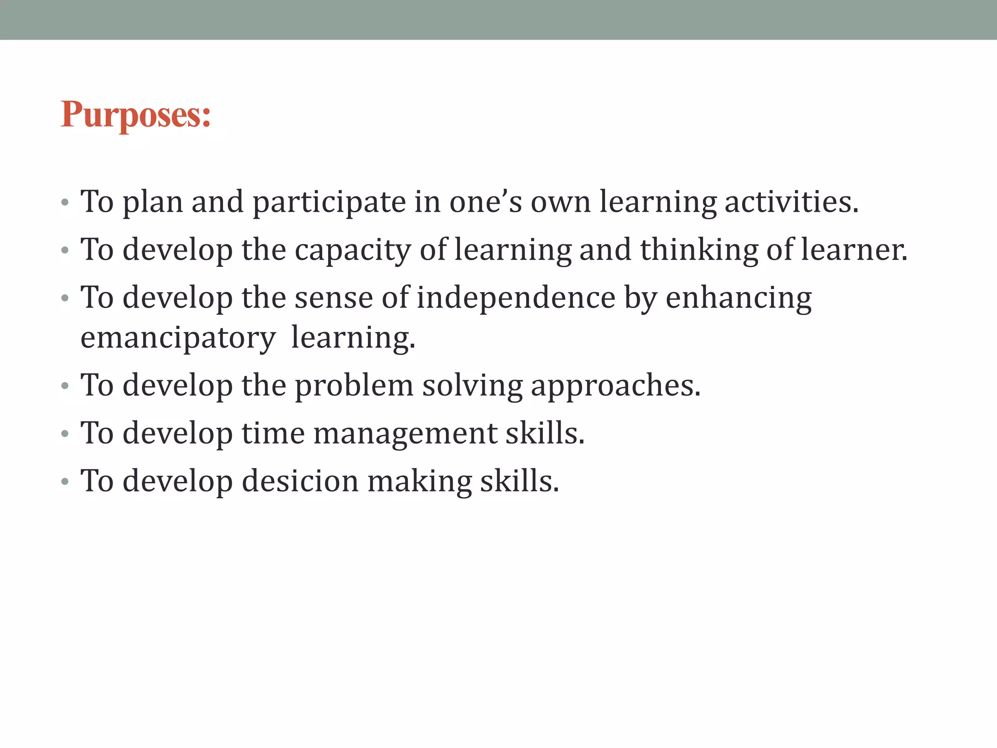 Purposes:
• To plan and participate in one’s own learning activities.
• To develop the capacity of learning and thinking of learner.
• To develop the sense of independence by enhancing
emancipatory learning.
• To develop the problem solving approaches.
• To develop time management skills.
• To develop desicion making skills.
 