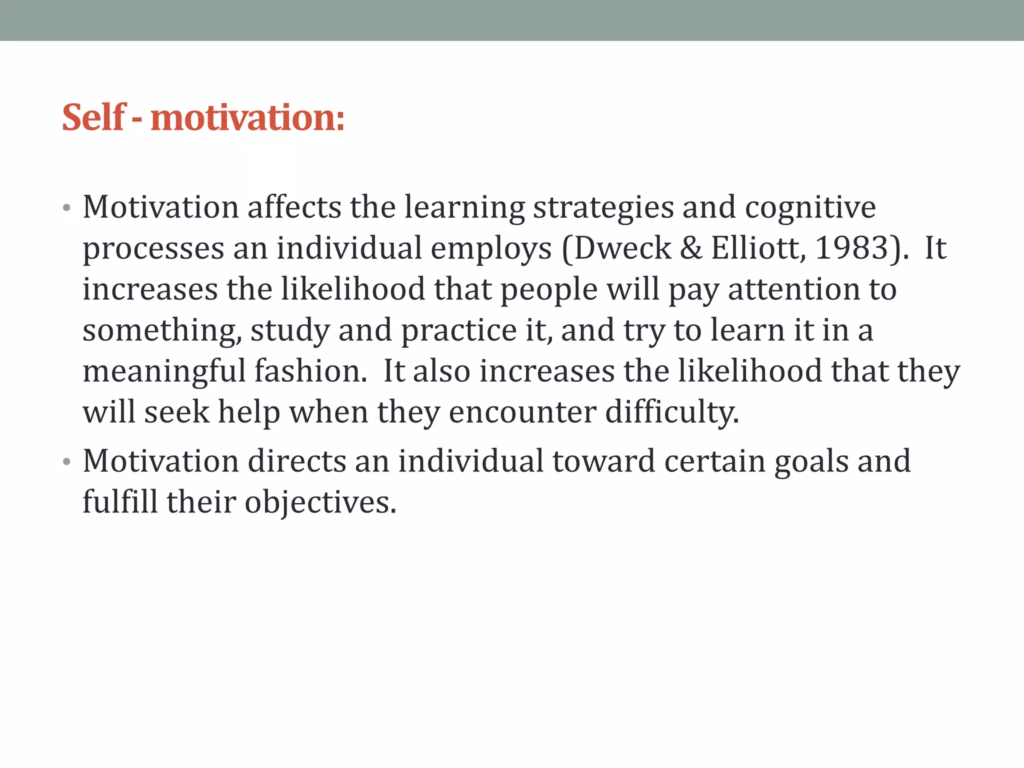Self-motivation:
• Motivation affects the learning strategies and cognitive
processes an individual employs (Dweck & Elliott, 1983). It
increases the likelihood that people will pay attention to
something, study and practice it, and try to learn it in a
meaningful fashion. It also increases the likelihood that they
will seek help when they encounter difficulty.
• Motivation directs an individual toward certain goals and
fulfill their objectives.
 