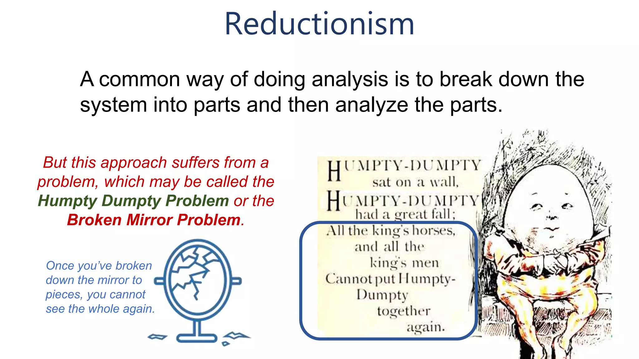 Reductionism
A common way of doing analysis is to break down the
system into parts and then analyze the parts.
But this approach suffers from a
problem, which may be called the
Humpty Dumpty Problem or the
Broken Mirror Problem.
Once you’ve broken
down the mirror to
pieces, you cannot
see the whole again.
 