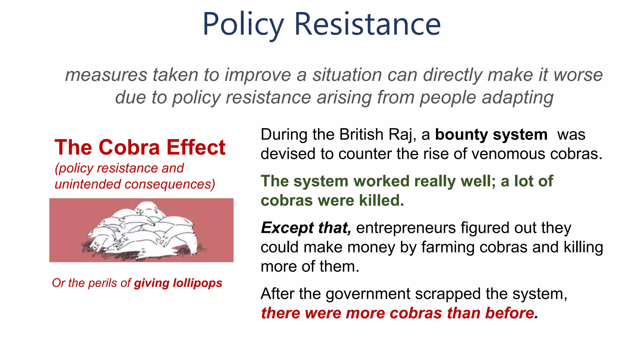 Policy Resistance
The Cobra Effect
(policy resistance and
unintended consequences)
During the British Raj, a bounty system was
devised to counter the rise of venomous cobras.
The system worked really well; a lot of
cobras were killed.
Except that, entrepreneurs figured out they
could make money by farming cobras and killing
more of them.
After the government scrapped the system,
there were more cobras than before.
measures taken to improve a situation can directly make it worse
due to policy resistance arising from people adapting
Or the perils of giving lollipops
 