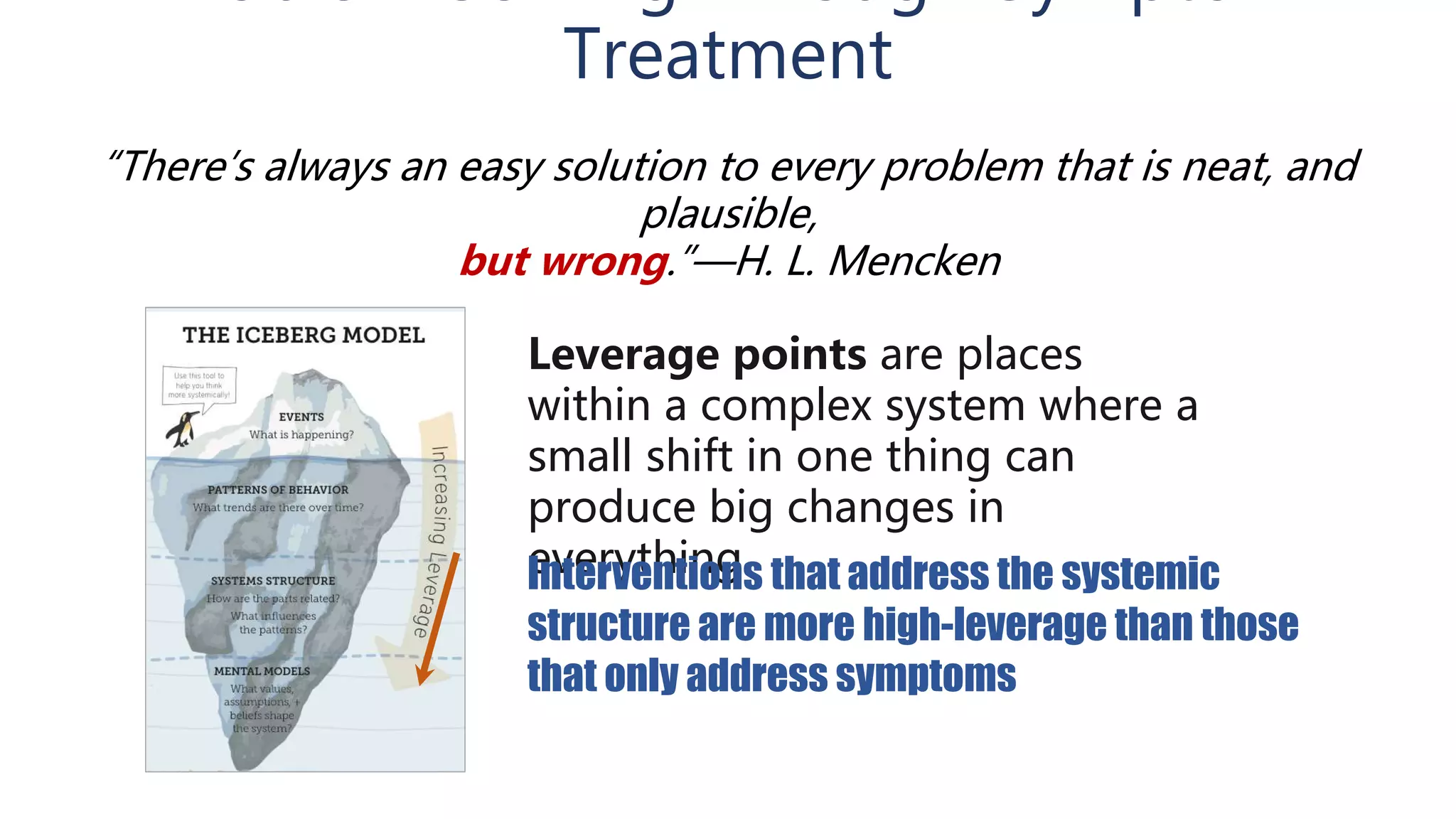 Treatment
Leverage points are places
within a complex system where a
small shift in one thing can
produce big changes in
everything.Interventions that address the systemic
structure are more high-leverage than those
that only address symptoms
“There’s always an easy solution to every problem that is neat, and
plausible,
but wrong.”—H. L. Mencken
 