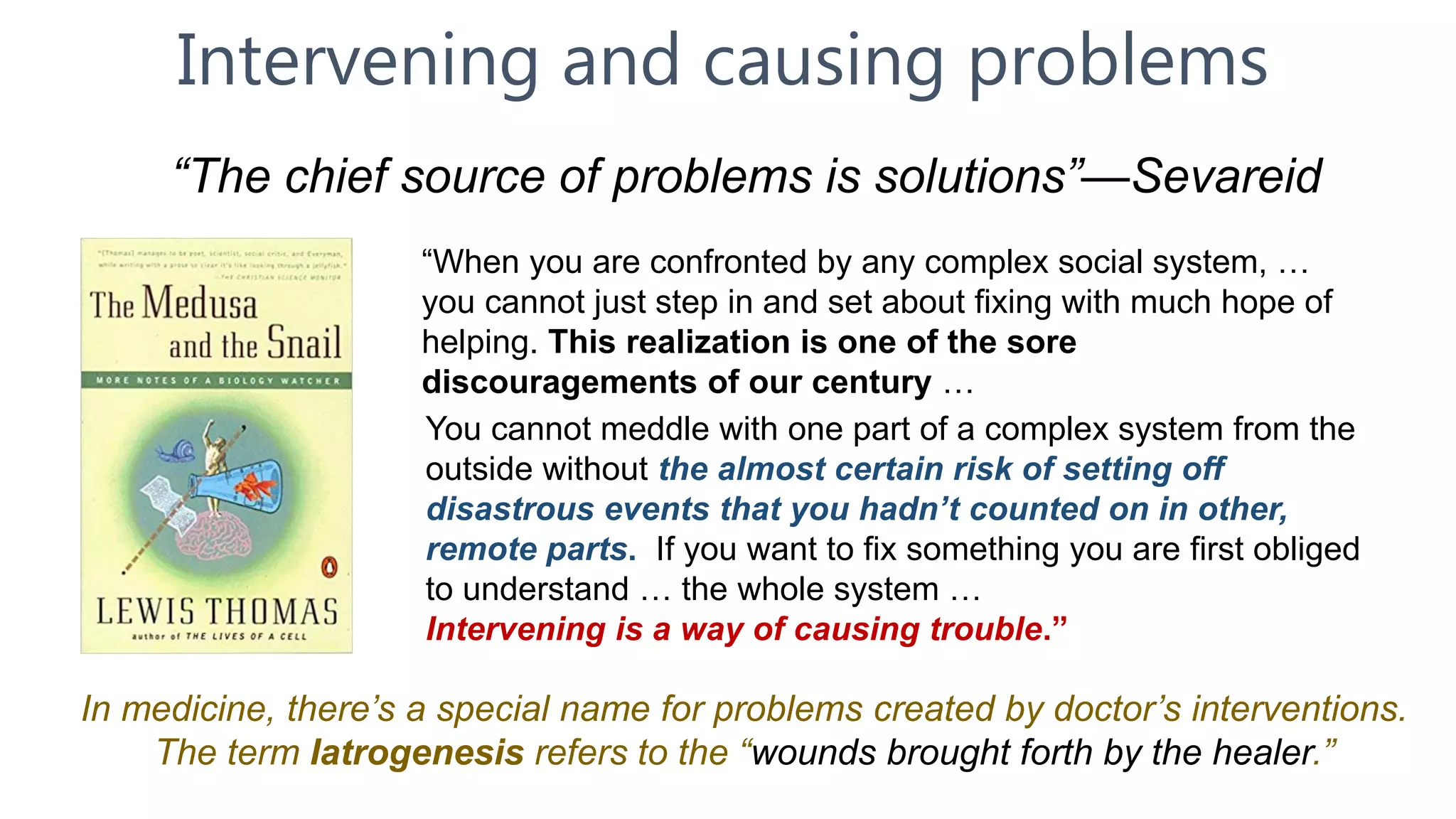 Intervening and causing problems
“The chief source of problems is solutions”—Sevareid
In medicine, there’s a special name for problems created by doctor’s interventions.
The term Iatrogenesis refers to the “wounds brought forth by the healer.”
“When you are confronted by any complex social system, …
you cannot just step in and set about fixing with much hope of
helping. This realization is one of the sore
discouragements of our century …
You cannot meddle with one part of a complex system from the
outside without the almost certain risk of setting off
disastrous events that you hadn’t counted on in other,
remote parts. If you want to fix something you are first obliged
to understand … the whole system …
Intervening is a way of causing trouble.”
 
