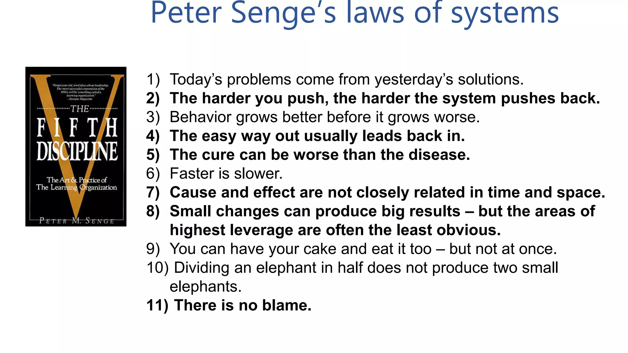 1) Today’s problems come from yesterday’s solutions.
2) The harder you push, the harder the system pushes back.
3) Behavior grows better before it grows worse.
4) The easy way out usually leads back in.
5) The cure can be worse than the disease.
6) Faster is slower.
7) Cause and effect are not closely related in time and space.
8) Small changes can produce big results – but the areas of
highest leverage are often the least obvious.
9) You can have your cake and eat it too – but not at once.
10) Dividing an elephant in half does not produce two small
elephants.
11) There is no blame.
Peter Senge’s laws of systems
 
