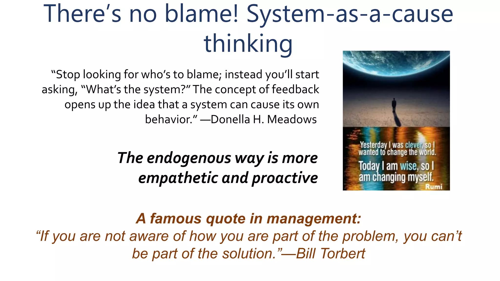 There’s no blame! System-as-a-cause
thinking
“Stop looking for who’s to blame; instead you’ll start
asking, “What’s the system?”The concept of feedback
opens up the idea that a system can cause its own
behavior.” ―Donella H. Meadows
The endogenous way is more
empathetic and proactive
A famous quote in management:
“If you are not aware of how you are part of the problem, you can’t
be part of the solution.”—Bill Torbert
 