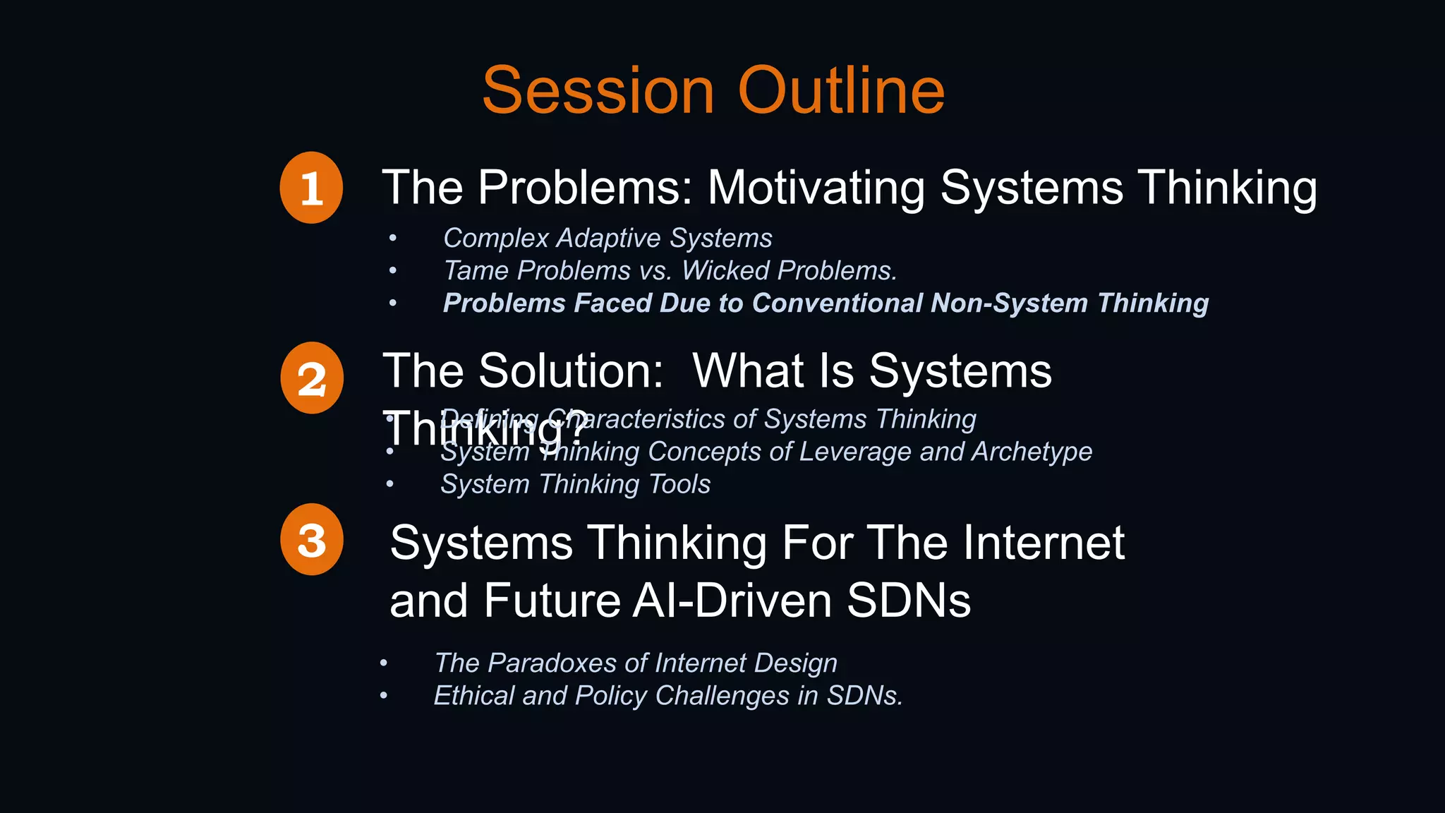 Session Outline
The Problems: Motivating Systems Thinking
• Complex Adaptive Systems
• Tame Problems vs. Wicked Problems.
• Problems Faced Due to Conventional Non-System Thinking
The Solution: What Is Systems
Thinking?• Defining Characteristics of Systems Thinking
• System Thinking Concepts of Leverage and Archetype
• System Thinking Tools
1
2
Systems Thinking For The Internet
and Future AI-Driven SDNs
3
• The Paradoxes of Internet Design
• Ethical and Policy Challenges in SDNs.
 