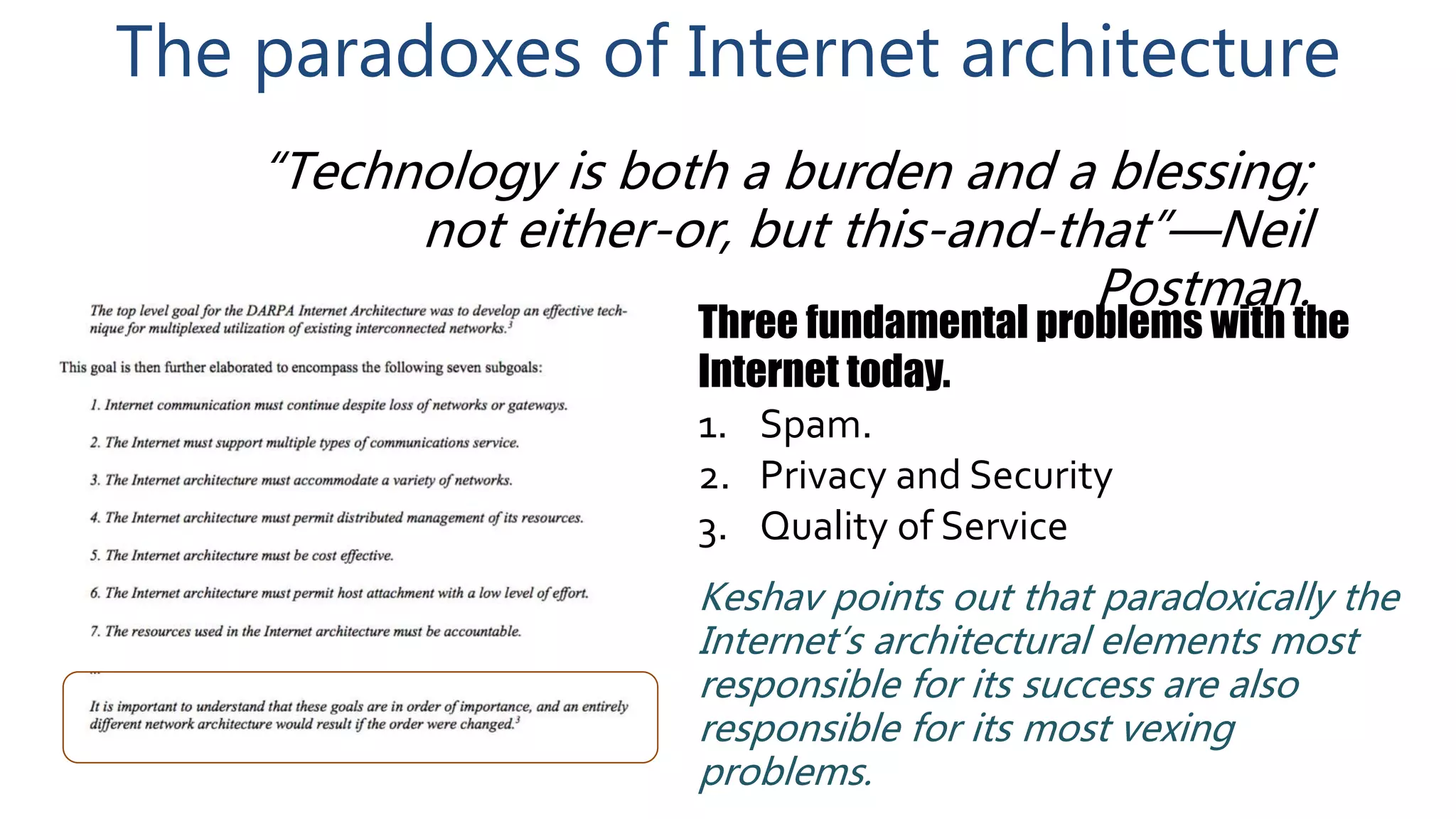 The paradoxes of Internet architecture
Three fundamental problems with the
Internet today.
1. Spam.
2. Privacy and Security
3. Quality of Service
“Technology is both a burden and a blessing;
not either-or, but this-and-that”—Neil
Postman.
Keshav points out that paradoxically the
Internet’s architectural elements most
responsible for its success are also
responsible for its most vexing
problems.
 
