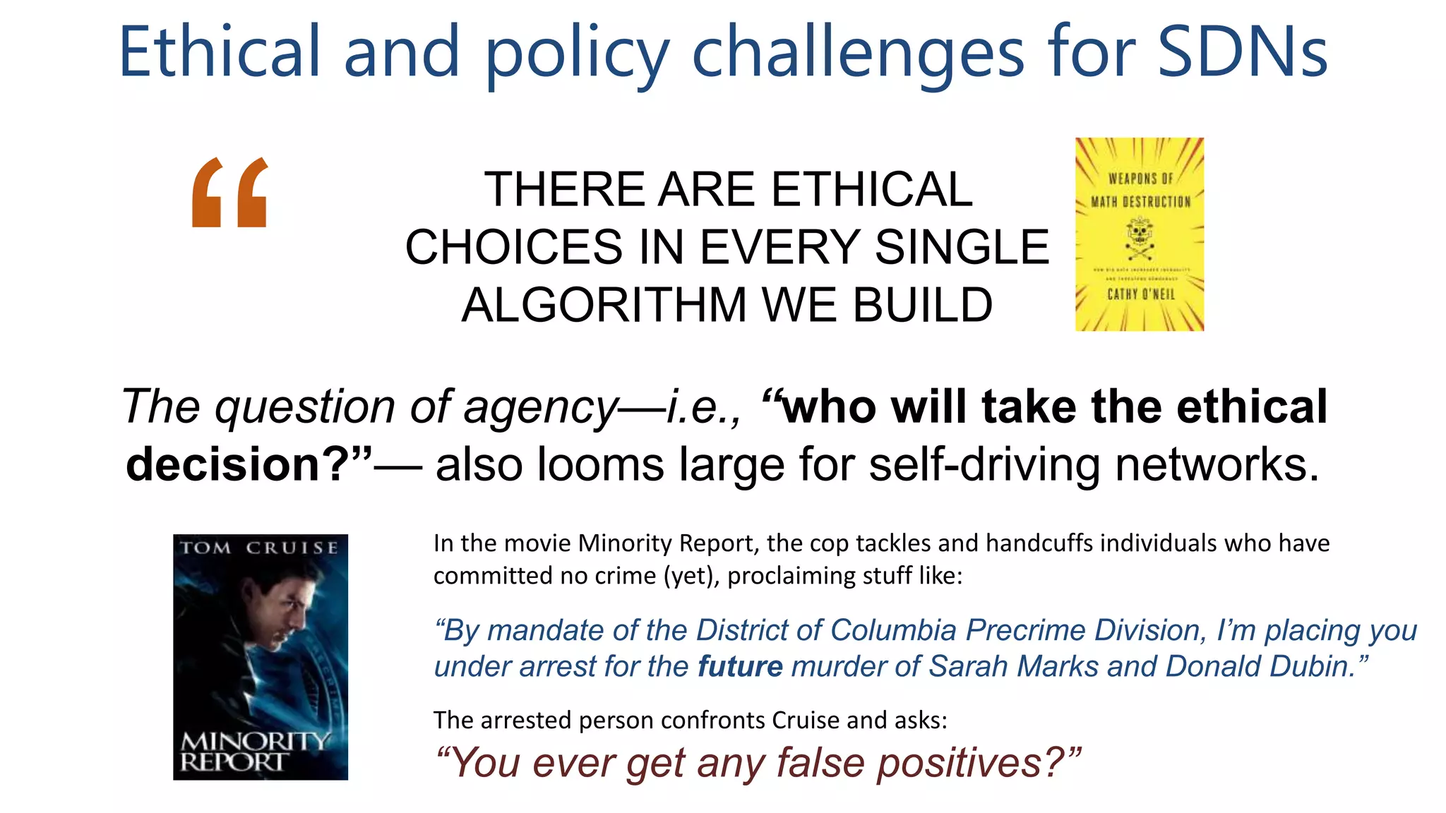Ethical and policy challenges for SDNs
THERE ARE ETHICAL
CHOICES IN EVERY SINGLE
ALGORITHM WE BUILD
“The question of agency—i.e., “who will take the ethical
decision?”— also looms large for self-driving networks.
In the movie Minority Report, the cop tackles and handcuffs individuals who have
committed no crime (yet), proclaiming stuff like:
“By mandate of the District of Columbia Precrime Division, I’m placing you
under arrest for the future murder of Sarah Marks and Donald Dubin.”
The arrested person confronts Cruise and asks:
“You ever get any false positives?”
 