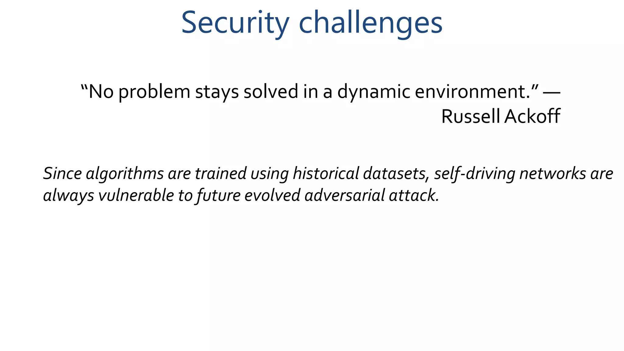 Security challenges
“No problem stays solved in a dynamic environment.” —
Russell Ackoff
Since algorithms are trained using historical datasets, self-driving networks are
always vulnerable to future evolved adversarial attack.
 