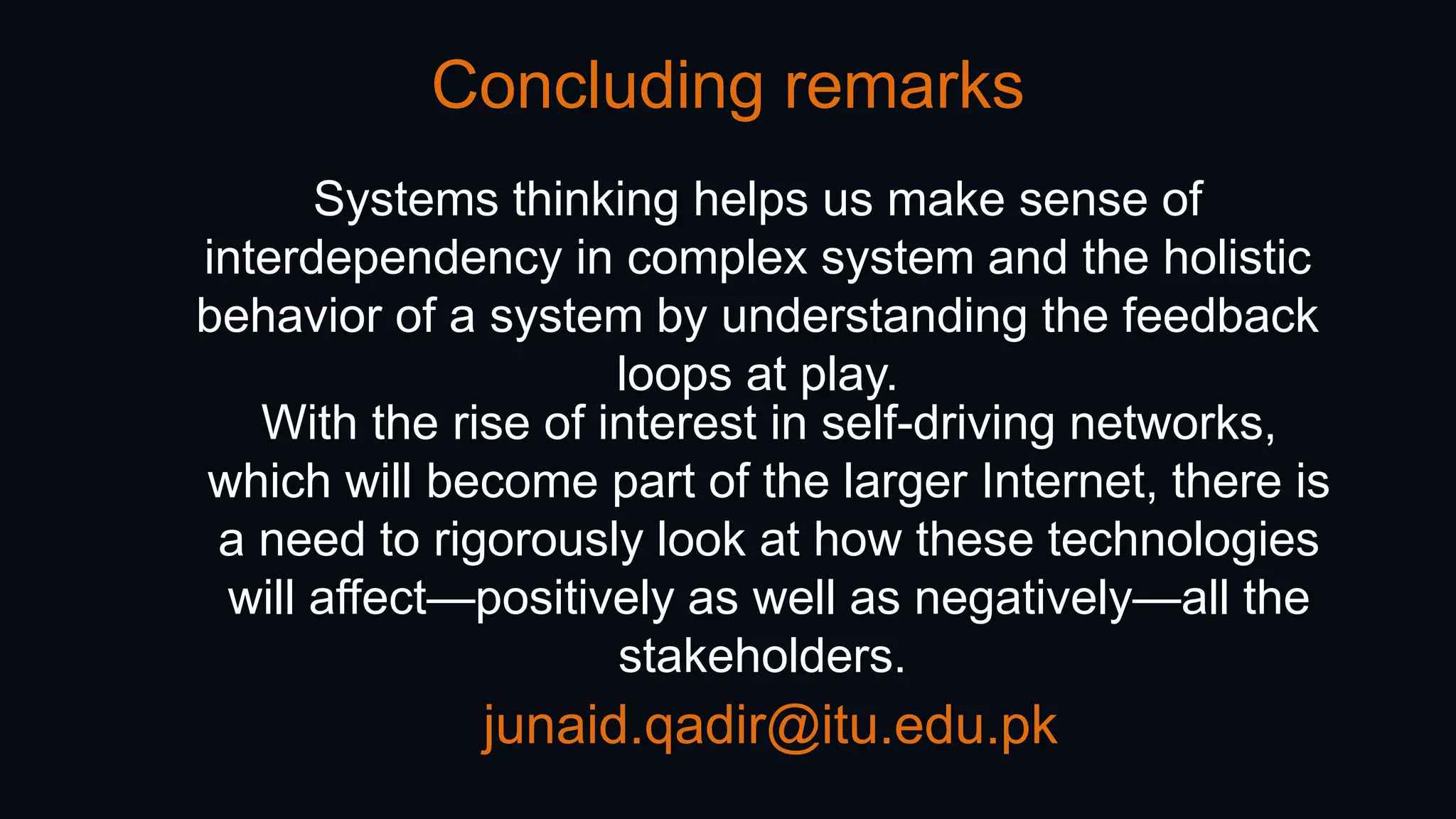 Concluding remarks
junaid.qadir@itu.edu.pk
Systems thinking helps us make sense of
interdependency in complex system and the holistic
behavior of a system by understanding the feedback
loops at play.
With the rise of interest in self-driving networks,
which will become part of the larger Internet, there is
a need to rigorously look at how these technologies
will affect—positively as well as negatively—all the
stakeholders.
 