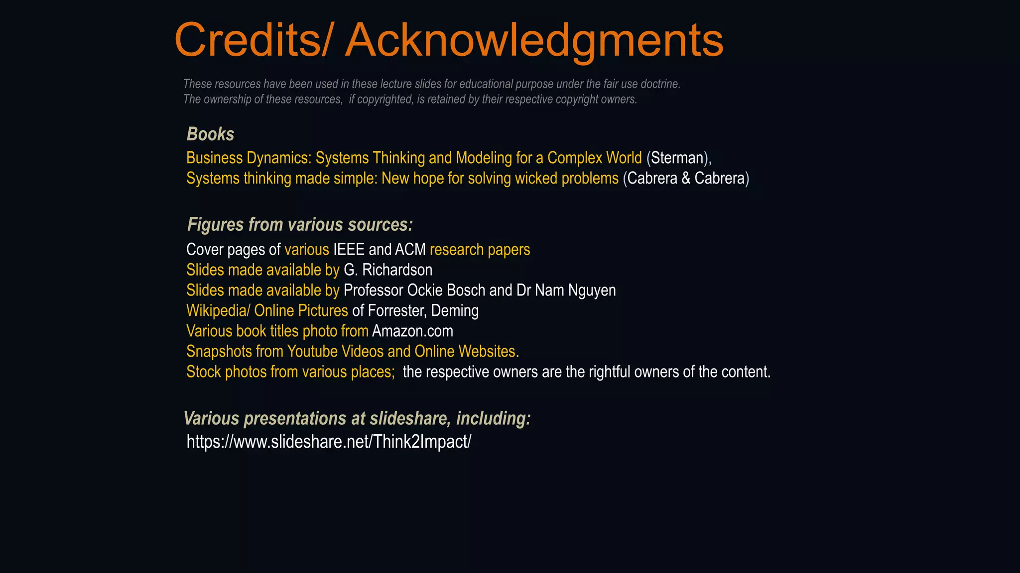 Credits/ Acknowledgments
Figures from various sources:
Cover pages of various IEEE and ACM research papers
Slides made available by G. Richardson
Slides made available by Professor Ockie Bosch and Dr Nam Nguyen
Wikipedia/ Online Pictures of Forrester, Deming
Various book titles photo from Amazon.com
Snapshots from Youtube Videos and Online Websites.
Stock photos from various places; the respective owners are the rightful owners of the content.
Books
Business Dynamics: Systems Thinking and Modeling for a Complex World (Sterman),
Systems thinking made simple: New hope for solving wicked problems (Cabrera & Cabrera)
These resources have been used in these lecture slides for educational purpose under the fair use doctrine.
The ownership of these resources, if copyrighted, is retained by their respective copyright owners.
Various presentations at slideshare, including:
https://www.slideshare.net/Think2Impact/
 