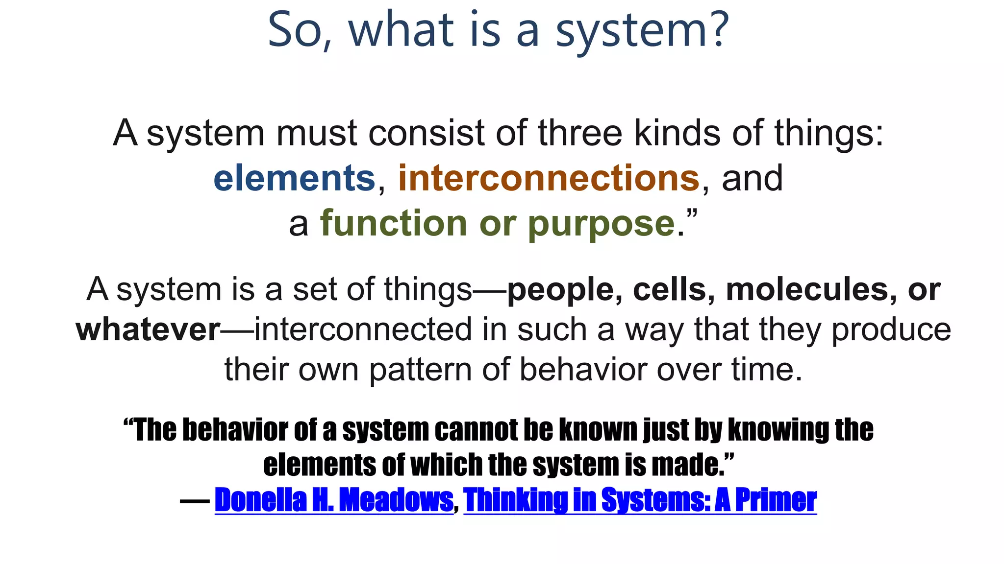 So, what is a system?
A system must consist of three kinds of things:
elements, interconnections, and
a function or purpose.”
A system is a set of things—people, cells, molecules, or
whatever—interconnected in such a way that they produce
their own pattern of behavior over time.
“The behavior of a system cannot be known just by knowing the
elements of which the system is made.”
― Donella H. Meadows, Thinking in Systems: A Primer
 