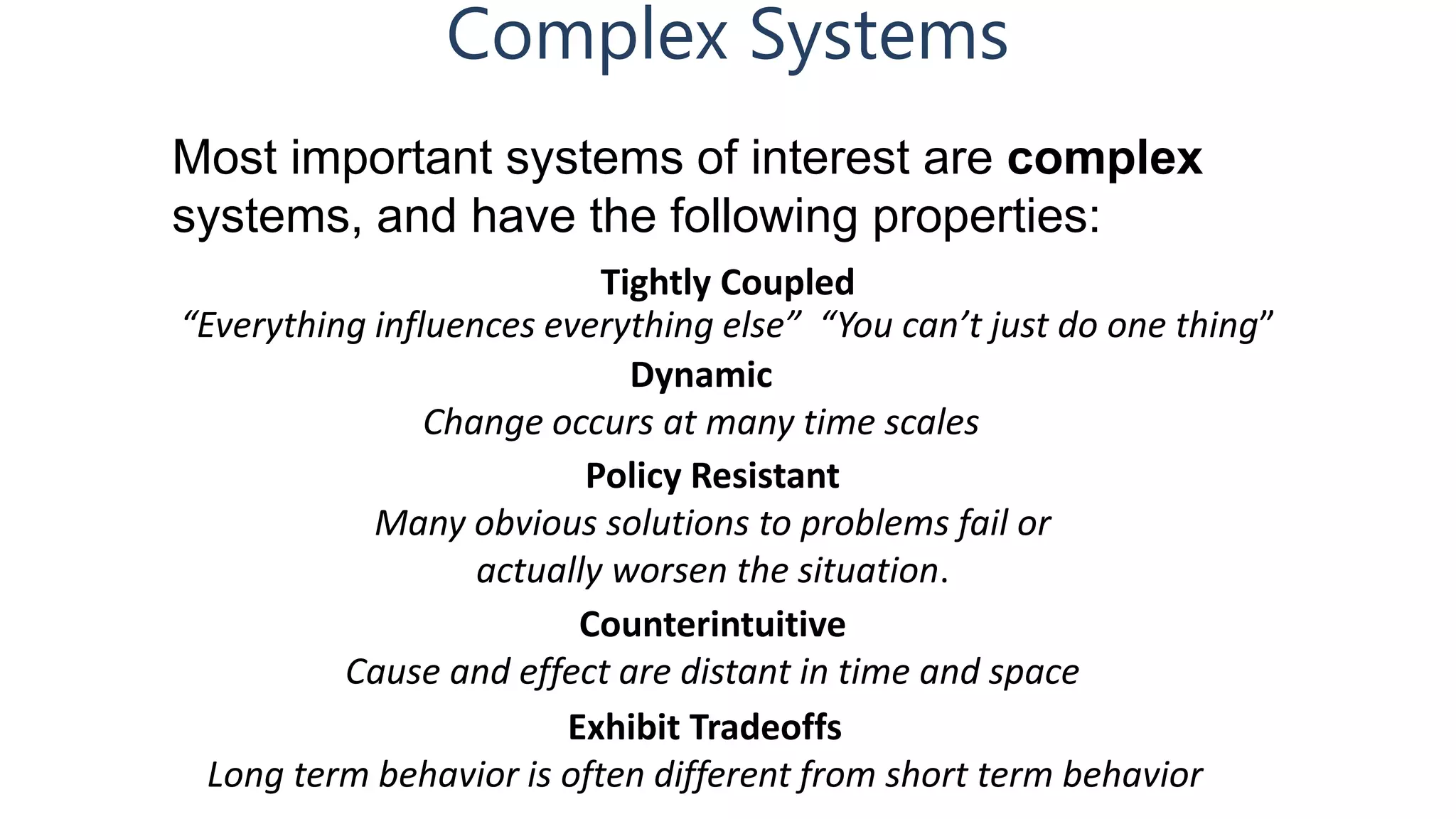 Complex Systems
Tightly Coupled
“Everything influences everything else” “You can’t just do one thing”
Most important systems of interest are complex
systems, and have the following properties:
Dynamic
Change occurs at many time scales
Policy Resistant
Many obvious solutions to problems fail or
actually worsen the situation.
Counterintuitive
Cause and effect are distant in time and space
Exhibit Tradeoffs
Long term behavior is often different from short term behavior
 