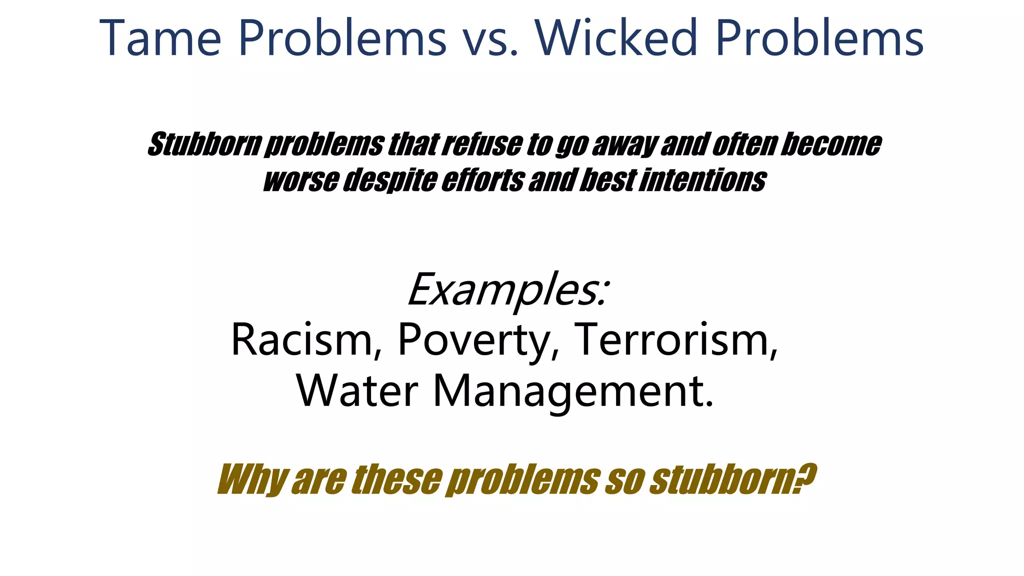 Tame Problems vs. Wicked Problems
Stubborn problems that refuse to go away and often become
worse despite efforts and best intentions
Examples:
Racism, Poverty, Terrorism,
Water Management.
Why are these problems so stubborn?
 