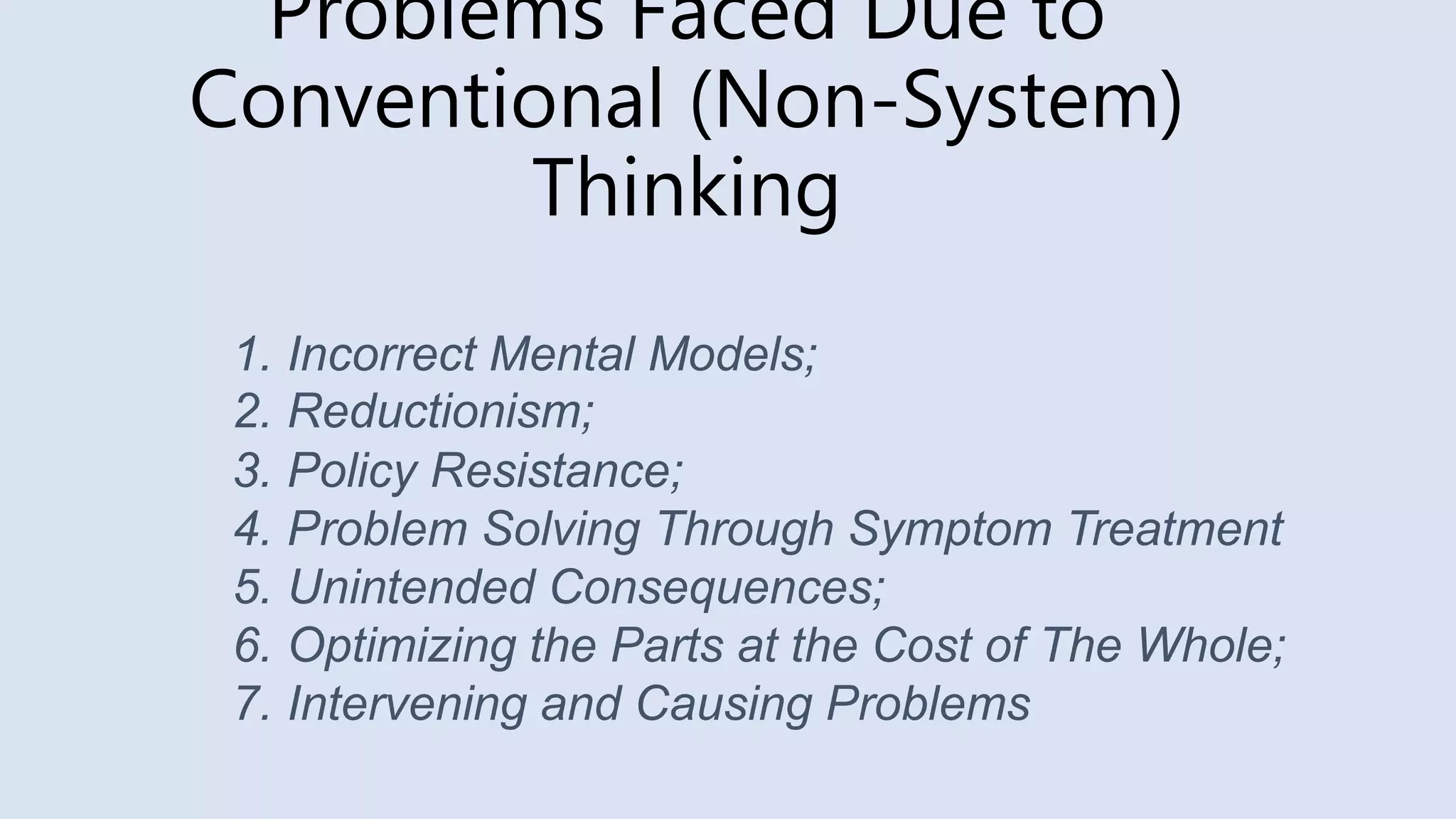 Problems Faced Due to
Conventional (Non-System)
Thinking
1. Incorrect Mental Models;
2. Reductionism;
3. Policy Resistance;
4. Problem Solving Through Symptom Treatment
5. Unintended Consequences;
6. Optimizing the Parts at the Cost of The Whole;
7. Intervening and Causing Problems
 