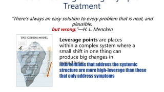 Treatment
Leverage points are places
within a complex system where a
small shift in one thing can
produce big changes in
everything.Interventions that address the systemic
structure are more high-leverage than those
that only address symptoms
“There’s always an easy solution to every problem that is neat, and
plausible,
but wrong.”—H. L. Mencken
 