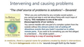 Intervening and causing problems
“The chief source of problems is solutions”—Sevareid
In medicine, there’s a special name for problems created by doctor’s interventions.
The term Iatrogenesis refers to the “wounds brought forth by the healer.”
“When you are confronted by any complex social system, …
you cannot just step in and set about fixing with much hope of
helping. This realization is one of the sore
discouragements of our century …
You cannot meddle with one part of a complex system from the
outside without the almost certain risk of setting off
disastrous events that you hadn’t counted on in other,
remote parts. If you want to fix something you are first obliged
to understand … the whole system …
Intervening is a way of causing trouble.”
 