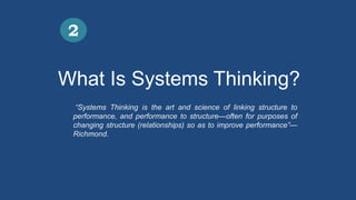 What Is Systems Thinking?
2
“Systems Thinking is the art and science of linking structure to
performance, and performance to structure—often for purposes of
changing structure (relationships) so as to improve performance”—
Richmond.
 