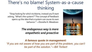 There’s no blame! System-as-a-cause
thinking
“Stop looking for who’s to blame; instead you’ll start
asking, “What’s the system?”The concept of feedback
opens up the idea that a system can cause its own
behavior.” ―Donella H. Meadows
The endogenous way is more
empathetic and proactive
A famous quote in management:
“If you are not aware of how you are part of the problem, you can’t
be part of the solution.”—Bill Torbert
 