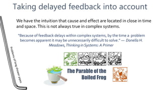 Taking delayed feedback into account
“Because of feedback delays within complex systems, by the time a problem
becomes apparent it may be unnecessarily difficult to solve.” ― Donella H.
Meadows,Thinking in Systems: A Primer
The Parable of the
Boiled Frog
We have the intuition that cause and effect are located in close in time
and space.This is not always true in complex systems.
 
