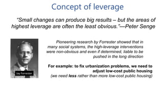 Concept of leverage
“Small changes can produce big results – but the areas of
highest leverage are often the least obvious.”—Peter Senge
Jay Forrester
Pioneering research by Forrester showed that in
many social systems, the high-leverage interventions
were non-obvious and even if determined, liable to be
pushed in the long direction
For example: to fix urbanization problems, we need to
adjust low-cost public housing
(we need less rather than more low-cost public housing)
 