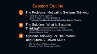 Session Outline
The Problems: Motivating Systems Thinking
• Complex Adaptive Systems
• Tame Problems vs. Wicked Problems.
• Problems Faced Due to Conventional Non-System Thinking
The Solution: What Is Systems
Thinking?• Defining Characteristics of Systems Thinking
• System Thinking Concepts of Leverage and Archetype
• System Thinking Tools
1
2
Systems Thinking For The Internet
and Future AI-Driven SDNs
3
• The Paradoxes of Internet Design
• Ethical and Policy Challenges in SDNs.
 