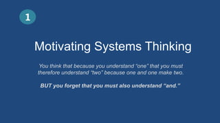 Motivating Systems Thinking
1
You think that because you understand “one” that you must
therefore understand “two” because one and one make two.
BUT you forget that you must also understand “and.”
 