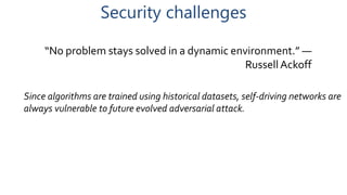 Security challenges
“No problem stays solved in a dynamic environment.” —
Russell Ackoff
Since algorithms are trained using historical datasets, self-driving networks are
always vulnerable to future evolved adversarial attack.
 