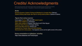 Credits/ Acknowledgments
Figures from various sources:
Cover pages of various IEEE and ACM research papers
Slides made available by G. Richardson
Slides made available by Professor Ockie Bosch and Dr Nam Nguyen
Wikipedia/ Online Pictures of Forrester, Deming
Various book titles photo from Amazon.com
Snapshots from Youtube Videos and Online Websites.
Stock photos from various places; the respective owners are the rightful owners of the content.
Books
Business Dynamics: Systems Thinking and Modeling for a Complex World (Sterman),
Systems thinking made simple: New hope for solving wicked problems (Cabrera & Cabrera)
These resources have been used in these lecture slides for educational purpose under the fair use doctrine.
The ownership of these resources, if copyrighted, is retained by their respective copyright owners.
Various presentations at slideshare, including:
https://www.slideshare.net/Think2Impact/
 