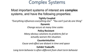 Complex Systems
Tightly Coupled
“Everything influences everything else” “You can’t just do one thing”
Most important systems of interest are complex
systems, and have the following properties:
Dynamic
Change occurs at many time scales
Policy Resistant
Many obvious solutions to problems fail or
actually worsen the situation.
Counterintuitive
Cause and effect are distant in time and space
Exhibit Tradeoffs
Long term behavior is often different from short term behavior
 