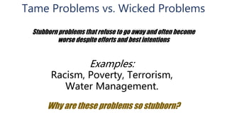 Tame Problems vs. Wicked Problems
Stubborn problems that refuse to go away and often become
worse despite efforts and best intentions
Examples:
Racism, Poverty, Terrorism,
Water Management.
Why are these problems so stubborn?
 