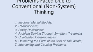 Problems Faced Due to
Conventional (Non-System)
Thinking
1. Incorrect Mental Models;
2. Reductionism;
3. Policy Resistance;
4. Problem Solving Through Symptom Treatment
5. Unintended Consequences;
6. Optimizing the Parts at the Cost of The Whole;
7. Intervening and Causing Problems
 