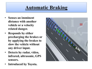 Automatic Braking
• Senses an imminent
distance with another
vehicle or a velocity
related danger.
• Responds by either
precharging the brakes or
by applying the brakes to
slow the vehicle without
any driver input.
• Detects by radar, video,
infrared, ultrasonic, GPS
sensors.
• Introduced by Toyota.
 
