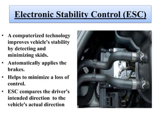 Electronic Stability Control (ESC)
• A computerized technology
improves vehicle's stability
by detecting and
minimizing skids.
• Automatically applies the
brakes.
• Helps to minimize a loss of
control.
• ESC compares the driver's
intended direction to the
vehicle's actual direction
 