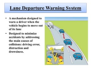 Lane Departure Warning System
• A mechanism designed to
warn a driver when the
vehicle begins to move out
of its lane
• Designed to minimize
accidents by addressing
the main causes of
collisions: driving error,
distraction and
drowsiness.
 