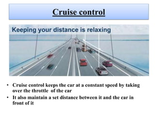 Cruise control
• Cruise control keeps the car at a constant speed by taking
over the throttle of the car
• It also maintain a set distance between it and the car in
front of it
 