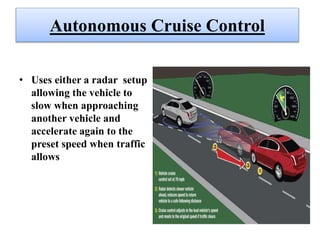 Autonomous Cruise Control
• Uses either a radar setup
allowing the vehicle to
slow when approaching
another vehicle and
accelerate again to the
preset speed when traffic
allows
 